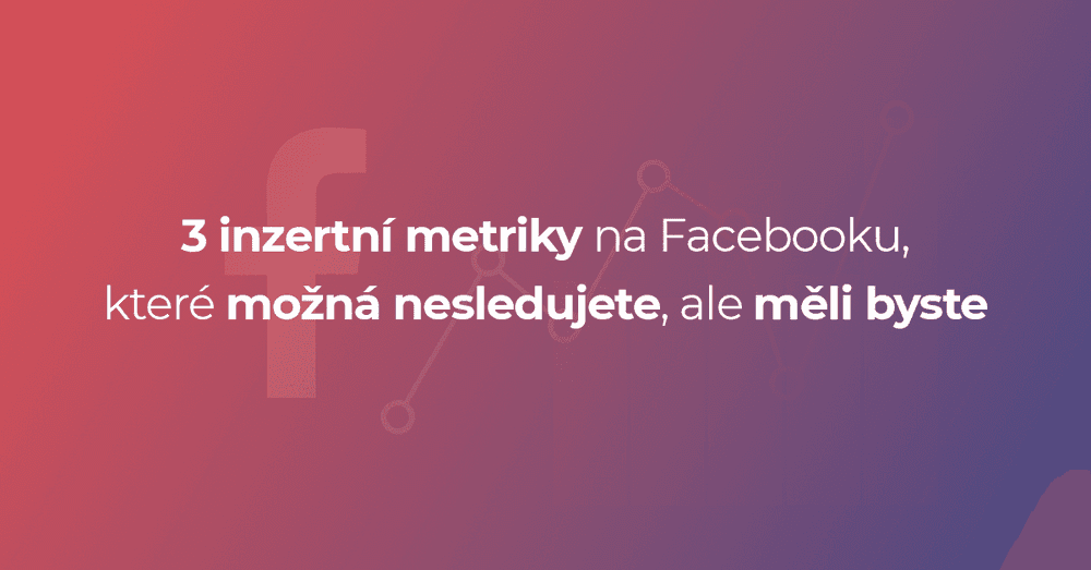 3 inzertní metriky na Facebooku, které možná nesledujete, ale měli byste